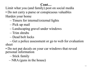 Cont…
Limit what you (and family) post on social media
• Do not carry a purse or conspicuous valuables
Harden your home
– Timers for internal/external lights
– Pick up mail
– Landscaping gravel under windows
– Trim shrubs
– Dead bolt locks
– Get a police assessment or go to web for evaluation
sheet
• Do not put decals on your car windows that reveal
personal information
– Stick family
– NRA (guns in the house)
53
 