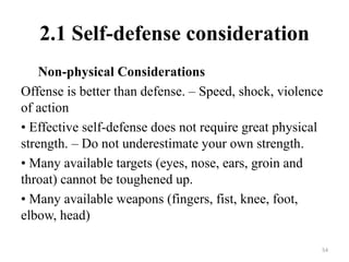 2.1 Self-defense consideration
Non-physical Considerations
Offense is better than defense. – Speed, shock, violence
of action
• Effective self-defense does not require great physical
strength. – Do not underestimate your own strength.
• Many available targets (eyes, nose, ears, groin and
throat) cannot be toughened up.
• Many available weapons (fingers, fist, knee, foot,
elbow, head)
54
 