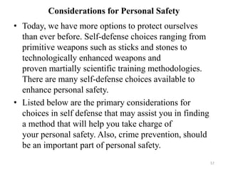 Considerations for Personal Safety
• Today, we have more options to protect ourselves
than ever before. Self-defense choices ranging from
primitive weapons such as sticks and stones to
technologically enhanced weapons and
proven martially scientific training methodologies.
There are many self-defense choices available to
enhance personal safety.
• Listed below are the primary considerations for
choices in self defense that may assist you in finding
a method that will help you take charge of
your personal safety. Also, crime prevention, should
be an important part of personal safety.
57
 