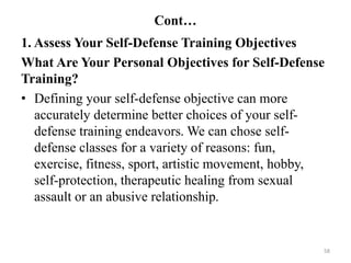 Cont…
1. Assess Your Self-Defense Training Objectives
What Are Your Personal Objectives for Self-Defense
Training?
• Defining your self-defense objective can more
accurately determine better choices of your self-
defense training endeavors. We can chose self-
defense classes for a variety of reasons: fun,
exercise, fitness, sport, artistic movement, hobby,
self-protection, therapeutic healing from sexual
assault or an abusive relationship.
58
 