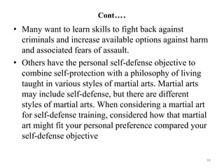 Cont….
• Many want to learn skills to fight back against
criminals and increase available options against harm
and associated fears of assault.
• Others have the personal self-defense objective to
combine self-protection with a philosophy of living
taught in various styles of martial arts. Martial arts
may include self-defense, but there are different
styles of martial arts. When considering a martial art
for self-defense training, considered how that martial
art might fit your personal preference compared your
self-defense objective
59
 