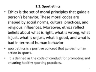 1.2. Sport ethics
• Ethics is the set of moral principles that guide a
person’s behavior. These moral codes are
shaped by social norms, cultural practices, and
religious influences. Moreover, ethics reflect
beliefs about what is right, what is wrong, what
is just, what is unjust, what is good, and what is
bad in terms of human behavior
• sport ethics is a positive concept that guides human
action in sports.
• It is defined as the code of conduct for promoting and
ensuring healthy sporting practices.
6
 