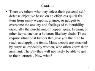 Cont….
• There are others who may select their personal self-
defense objective based on an effortless quick fix
item from many weapons, gismos, or gadgets to
overcome the anxiety and feelings of vulnerability,
especially the purchasing of pepper spray, firearm, or
other items, such as a kubaton-like key chain. These
require situational factors that give you the time to
reach and apply the items. Many people are attacked
by surprise, especially women, who often know their
assailant. Thereby they will not likely be able to get
to their “crutch”. Now what?
60
 