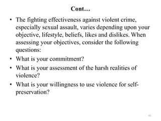 Cont…
• The fighting effectiveness against violent crime,
especially sexual assault, varies depending upon your
objective, lifestyle, beliefs, likes and dislikes. When
assessing your objectives, consider the following
questions:
• What is your commitment?
• What is your assessment of the harsh realities of
violence?
• What is your willingness to use violence for self-
preservation?
61
 
