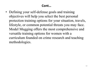 Cont…
• Defining your self-defense goals and training
objectives will help you select the best personal
protection training options for your situation, travels,
lifestyle, or common potential threats you may face.
Model Mugging offers the most comprehensive and
versatile training options for women with a
curriculum founded on crime research and teaching
methodologies.
62
 