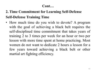 Cont…
2. Time Commitment for Learning Self-Defense
Self-Defense Training Time
• How much time do you wish to devote? A program
with the goal of achieving a black belt requires the
self-disciplined time commitment that takes years of
training 2 to 3 times per week for an hour or two per
lesson with more time spent at home practicing. Most
women do not want to dedicate 2 hours a lesson for a
few years toward achieving a black belt or other
martial art fighting efficiency.
63
 