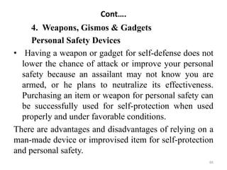 Cont….
4. Weapons, Gismos & Gadgets
Personal Safety Devices
• Having a weapon or gadget for self-defense does not
lower the chance of attack or improve your personal
safety because an assailant may not know you are
armed, or he plans to neutralize its effectiveness.
Purchasing an item or weapon for personal safety can
be successfully used for self-protection when used
properly and under favorable conditions.
There are advantages and disadvantages of relying on a
man-made device or improvised item for self-protection
and personal safety.
66
 