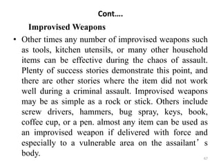 Cont….
Improvised Weapons
• Other times any number of improvised weapons such
as tools, kitchen utensils, or many other household
items can be effective during the chaos of assault.
Plenty of success stories demonstrate this point, and
there are other stories where the item did not work
well during a criminal assault. Improvised weapons
may be as simple as a rock or stick. Others include
screw drivers, hammers, bug spray, keys, book,
coffee cup, or a pen. almost any item can be used as
an improvised weapon if delivered with force and
especially to a vulnerable area on the assailant’s
body. 67
 
