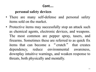 Cont….
personal safety devices
• There are many self-defense and personal safety
items sold on the market.
• Protective items may successfully stop an attack such
as chemical agents, electronic devices, and weapons.
The most common are pepper spray, tasers, and
firearms. Sometimes these are referred to as quick fix
items that can become a “crutch” that creates
dependency, reduce environmental awareness,
downplay intuitive warnings, and weaken response to
threats, both physically and mentally.
68
 