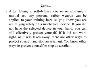 Cont….
• After taking a self-defense course or studying a
martial art, any personal safety weapon can be
applied to your training because you know you are
not relying solely on a mechanical device. If you did
not have the selected device in your hand, you can
still effectively protect yourself. If it did not work
right, or it was taken away, there are other ways to
protect yourself and stop an assailant. You know other
ways to protect yourself to stop an assailant.
69
 