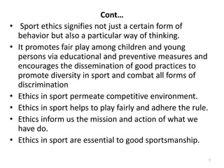 Cont…
• Sport ethics signifies not just a certain form of
behavior but also a particular way of thinking.
• It promotes fair play among children and young
persons via educational and preventive measures and
encourages the dissemination of good practices to
promote diversity in sport and combat all forms of
discrimination
• Ethics in sport permeate competitive environment.
• Ethics in sport helps to play fairly and adhere the rule.
• Ethics inform us the mission and action of what we
have do.
• Ethics in sport are essential to good sportsmanship.
7
 