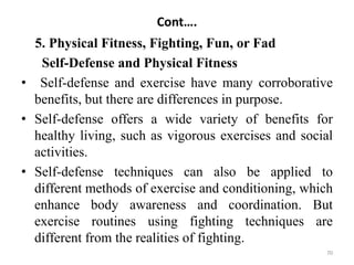 Cont….
5. Physical Fitness, Fighting, Fun, or Fad
Self-Defense and Physical Fitness
• Self-defense and exercise have many corroborative
benefits, but there are differences in purpose.
• Self-defense offers a wide variety of benefits for
healthy living, such as vigorous exercises and social
activities.
• Self-defense techniques can also be applied to
different methods of exercise and conditioning, which
enhance body awareness and coordination. But
exercise routines using fighting techniques are
different from the realities of fighting.
70
 