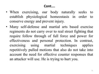Cont….
• When exercising, our body naturally seeks to
establish physiological homeostasis in order to
conserve energy and prevent injury.
• Many self-defense and martial arts based exercise
regiments do not carry over to real street fighting that
require follow through of full force and power for
effectiveness and personal protection. In contrast,
exercising using martial techniques applies
repetitively pulled motions that also do not take into
account the need for effective counter responses that
an attacker will use. He is trying to hurt you.
71
 