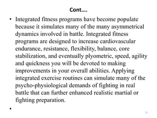 Cont….
• Integrated fitness programs have become populate
because it simulates many of the many asymmetrical
dynamics involved in battle. Integrated fitness
programs are designed to increase cardiovascular
endurance, resistance, flexibility, balance, core
stabilization, and eventually plyometric, speed, agility
and quickness you will be devoted to making
improvements in your overall abilities. Applying
integrated exercise routines can simulate many of the
psycho-physiological demands of fighting in real
battle that can further enhanced realistic martial or
fighting preparation.
• 72
 