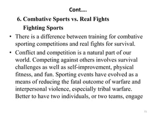 Cont….
6. Combative Sports vs. Real Fights
Fighting Sports
• There is a difference between training for combative
sporting competitions and real fights for survival.
• Conflict and competition is a natural part of our
world. Competing against others involves survival
challenges as well as self-improvement, physical
fitness, and fun. Sporting events have evolved as a
means of reducing the fatal outcome of warfare and
interpersonal violence, especially tribal warfare.
Better to have two individuals, or two teams, engage
73
 