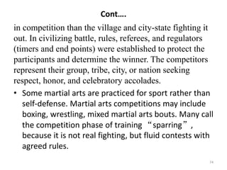 Cont….
in competition than the village and city-state fighting it
out. In civilizing battle, rules, referees, and regulators
(timers and end points) were established to protect the
participants and determine the winner. The competitors
represent their group, tribe, city, or nation seeking
respect, honor, and celebratory accolades.
• Some martial arts are practiced for sport rather than
self-defense. Martial arts competitions may include
boxing, wrestling, mixed martial arts bouts. Many call
the competition phase of training “sparring”,
because it is not real fighting, but fluid contests with
agreed rules.
74
 