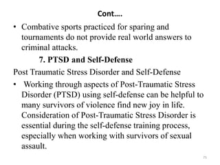 Cont….
• Combative sports practiced for sparing and
tournaments do not provide real world answers to
criminal attacks.
7. PTSD and Self-Defense
Post Traumatic Stress Disorder and Self-Defense
• Working through aspects of Post-Traumatic Stress
Disorder (PTSD) using self-defense can be helpful to
many survivors of violence find new joy in life.
Consideration of Post-Traumatic Stress Disorder is
essential during the self-defense training process,
especially when working with survivors of sexual
assault.
75
 