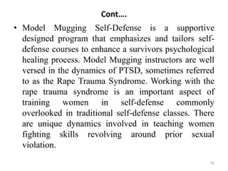 Cont….
• Model Mugging Self-Defense is a supportive
designed program that emphasizes and tailors self-
defense courses to enhance a survivors psychological
healing process. Model Mugging instructors are well
versed in the dynamics of PTSD, sometimes referred
to as the Rape Trauma Syndrome. Working with the
rape trauma syndrome is an important aspect of
training women in self-defense commonly
overlooked in traditional self-defense classes. There
are unique dynamics involved in teaching women
fighting skills revolving around prior sexual
violation.
76
 