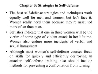 Chapter 3: Strategies in Self-defense
• The best self-defense strategies and techniques work
equally well for men and women, but let’s face it:
Women really need them because they’re assaulted
more often than men.
• Statistics indicate that one in three women will be the
victim of some type of violent attack in her lifetime.
Women also endure more incidents of verbal and
sexual harassment.
• Although most women’s self-defense courses focus
on skills for quickly and efficiently destroying an
attacker, self-defense training also should include
methods for preventing a confrontation from turning
77
 