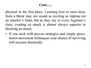 Cont…..
physical in the first place. Learning how to steer away
from a threat may not sound as exciting as ripping out
an attacker’s heart, but as they say in every beginner’s
class, evading an attack is almost always superior to
blocking an attack.
• If you stick with proven strategies and simple gross-
motor-movement techniques your chance of surviving
will increase drastically.
78
 