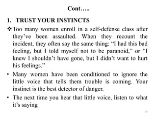 Cont…..
1. TRUST YOUR INSTINCTS
Too many women enroll in a self-defense class after
they’ve been assaulted. When they recount the
incident, they often say the same thing: “I had this bad
feeling, but I told myself not to be paranoid,” or “I
knew I shouldn’t have gone, but I didn’t want to hurt
his feelings.”
• Many women have been conditioned to ignore the
little voice that tells them trouble is coming. Your
instinct is the best detector of danger.
• The next time you hear that little voice, listen to what
it’s saying
79
 