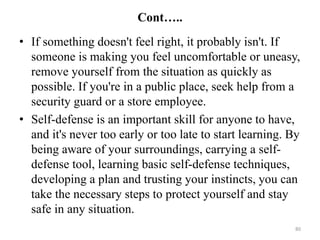 Cont…..
• If something doesn't feel right, it probably isn't. If
someone is making you feel uncomfortable or uneasy,
remove yourself from the situation as quickly as
possible. If you're in a public place, seek help from a
security guard or a store employee.
• Self-defense is an important skill for anyone to have,
and it's never too early or too late to start learning. By
being aware of your surroundings, carrying a self-
defense tool, learning basic self-defense techniques,
developing a plan and trusting your instincts, you can
take the necessary steps to protect yourself and stay
safe in any situation.
80
 