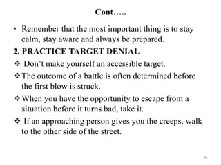 Cont…..
• Remember that the most important thing is to stay
calm, stay aware and always be prepared.
2. PRACTICE TARGET DENIAL
 Don’t make yourself an accessible target.
The outcome of a battle is often determined before
the first blow is struck.
When you have the opportunity to escape from a
situation before it turns bad, take it.
 If an approaching person gives you the creeps, walk
to the other side of the street.
81
 