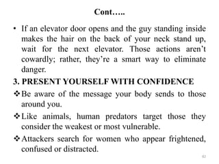 Cont…..
• If an elevator door opens and the guy standing inside
makes the hair on the back of your neck stand up,
wait for the next elevator. Those actions aren’t
cowardly; rather, they’re a smart way to eliminate
danger.
3. PRESENT YOURSELF WITH CONFIDENCE
Be aware of the message your body sends to those
around you.
Like animals, human predators target those they
consider the weakest or most vulnerable.
Attackers search for women who appear frightened,
confused or distracted.
82
 