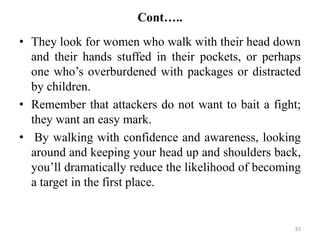 Cont…..
• They look for women who walk with their head down
and their hands stuffed in their pockets, or perhaps
one who’s overburdened with packages or distracted
by children.
• Remember that attackers do not want to bait a fight;
they want an easy mark.
• By walking with confidence and awareness, looking
around and keeping your head up and shoulders back,
you’ll dramatically reduce the likelihood of becoming
a target in the first place.
83
 
