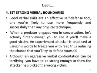 Cont…..
4. SET STRONG VERBAL BOUNDARIES
• Good verbal skills are an effective self-defense tool,
one you’re likely to use more frequently and
successfully than any physical technique.
• When a predator engages you in conversation, he’s
actually “interviewing” you to see if you’ll make a
good victim. An experienced attacker is practiced at
using his words to freeze you with fear, thus reducing
the chance that you’ll try to defend yourself.
• Although an aggressive verbal confrontation can be
terrifying, you have to be strong enough to show the
attacker he’s picked the wrong victim.
84
 