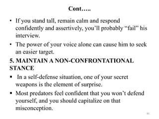 Cont…..
• If you stand tall, remain calm and respond
confidently and assertively, you’ll probably “fail” his
interview.
• The power of your voice alone can cause him to seek
an easier target.
5. MAINTAIN A NON-CONFRONTATIONAL
STANCE
 In a self-defense situation, one of your secret
weapons is the element of surprise.
 Most predators feel confident that you won’t defend
yourself, and you should capitalize on that
misconception.
85
 