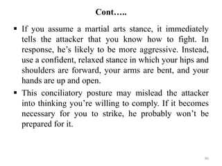 Cont…..
 If you assume a martial arts stance, it immediately
tells the attacker that you know how to fight. In
response, he’s likely to be more aggressive. Instead,
use a confident, relaxed stance in which your hips and
shoulders are forward, your arms are bent, and your
hands are up and open.
 This conciliatory posture may mislead the attacker
into thinking you’re willing to comply. If it becomes
necessary for you to strike, he probably won’t be
prepared for it.
86
 
