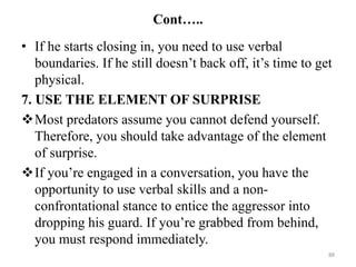 Cont…..
• If he starts closing in, you need to use verbal
boundaries. If he still doesn’t back off, it’s time to get
physical.
7. USE THE ELEMENT OF SURPRISE
Most predators assume you cannot defend yourself.
Therefore, you should take advantage of the element
of surprise.
If you’re engaged in a conversation, you have the
opportunity to use verbal skills and a non-
confrontational stance to entice the aggressor into
dropping his guard. If you’re grabbed from behind,
you must respond immediately.
88
 