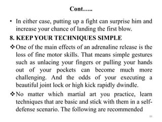 Cont…..
• In either case, putting up a fight can surprise him and
increase your chance of landing the first blow.
8. KEEP YOUR TECHNIQUES SIMPLE
One of the main effects of an adrenaline release is the
loss of fine motor skills. That means simple gestures
such as unlacing your fingers or pulling your hands
out of your pockets can become much more
challenging. And the odds of your executing a
beautiful joint lock or high kick rapidly dwindle.
No matter which martial art you practice, learn
techniques that are basic and stick with them in a self-
defense scenario. The following are recommended
89
 