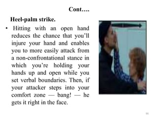 Cont….
Heel-palm strike.
• Hitting with an open hand
reduces the chance that you’ll
injure your hand and enables
you to more easily attack from
a non-confrontational stance in
which you’re holding your
hands up and open while you
set verbal boundaries. Then, if
your attacker steps into your
comfort zone — bang! — he
gets it right in the face.
90
 