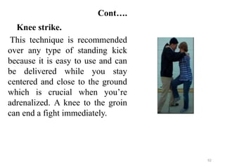Cont….
Knee strike.
This technique is recommended
over any type of standing kick
because it is easy to use and can
be delivered while you stay
centered and close to the ground
which is crucial when you’re
adrenalized. A knee to the groin
can end a fight immediately.
92
 