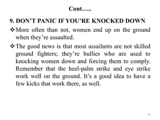 Cont…..
9. DON’T PANIC IF YOU’RE KNOCKED DOWN
More often than not, women end up on the ground
when they’re assaulted.
The good news is that most assailants are not skilled
ground fighters; they’re bullies who are used to
knocking women down and forcing them to comply.
Remember that the heel-palm strike and eye strike
work well on the ground. It’s a good idea to have a
few kicks that work there, as well.
93
 