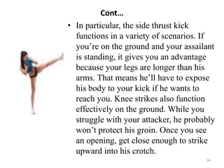 Cont…
• In particular, the side thrust kick
functions in a variety of scenarios. If
you’re on the ground and your assailant
is standing, it gives you an advantage
because your legs are longer than his
arms. That means he’ll have to expose
his body to your kick if he wants to
reach you. Knee strikes also function
effectively on the ground. While you
struggle with your attacker, he probably
won’t protect his groin. Once you see
an opening, get close enough to strike
upward into his crotch.
94
 