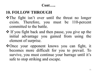 Cont…..
10. FOLLOW THROUGH
The fight isn’t over until the threat no longer
exists. Therefore, you must be 110-percent
committed to the battle.
 If you fight back and then pause, you give up the
initial advantage you gained from using the
element of surprise.
Once your opponent knows you can fight, it
becomes more difficult for you to prevail. To
survive, you must continue your barrage until it’s
safe to stop striking and escape.
95
 