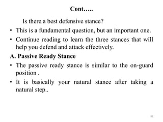 Cont…..
Is there a best defensive stance?
• This is a fundamental question, but an important one.
• Continue reading to learn the three stances that will
help you defend and attack effectively.
A. Passive Ready Stance
• The passive ready stance is similar to the on-guard
position .
• It is basically your natural stance after taking a
natural step..
97
 