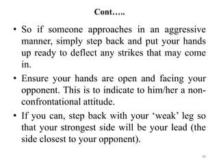 Cont…..
• So if someone approaches in an aggressive
manner, simply step back and put your hands
up ready to deflect any strikes that may come
in.
• Ensure your hands are open and facing your
opponent. This is to indicate to him/her a non-
confrontational attitude.
• If you can, step back with your ‘weak’ leg so
that your strongest side will be your lead (the
side closest to your opponent).
98
 