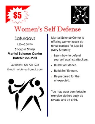 $5
     Women’s Self Defense
     Saturdays               Martial Science Center is
                             offering women’s self de-
      1:30—3:00 PM
                             fense classes for just $5
     Sharp n Shiny           every Saturday!
Martial Science Center
                                Learn how to defend
  Hutchinson Mall                yourself against attackers.
  Questions: 620-728-1233       Build Confidence.
E-mail: hutchmsc@gmail.com
                                Build Self-Esteem.
                                Be prepared for the
                                 unexpected.


                             You may wear comfortable
                             exercise clothes such as
                             sweats and a t-shirt.
 