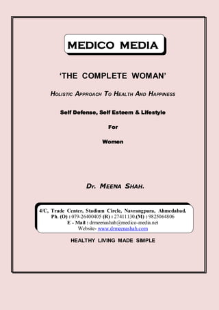 MEDICO MEDIA

        ‘THE COMPLETE WOMAN’

    HOLISTIC APPROACH TO HEALTH AND HAPPINESS

        Self Defense, Self Esteem & Lifestyle

                           For

                         Women




                  Dr. MEENA SHAH.


4/C, Trade Center, Stadium Circle, Navrangpura, Ahmedabad.
     Ph. (O) : 079-26400405 (R) : 27411130.(M) : 9825064806
            E - Mail : drmeenashah@medico-media.net
                  Website- www.drmeenashah.com

            HEALTHY LIVING MADE SIMPLE
 