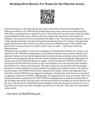Breaking Down Barriers For Women In The Film Iron Jawed...
Iron Jawed Angels is a film that portrays the cruelty and brutality woman faced throughout the
Suffrage movement in the 1900s and the Women faced many issues, but some accepted inequality
while others waited patiently as asked to for years. Alice Paul and Lucy burns took a stand and stroke
up determination within women. Women who were a part of the movement were referred to as
suffragists who stood up to the law and asked for the right to vote. They faced many obstacles such as
verbal and physical attacks throughout the parade and peaceful protest. For instance, throughout the
parade men shouted to the women to get off the streets and called them names. Glass bottles were
thrown at the women and they were asked to show what was under ... Show more content on
Helpwriting.net ...
Promotions may not apply to women due to pregnancy. In breaking down barriers for women it was
stated that in the 1960s the job opportunities were limited to teacher, nurse, secretary. Women were
paid lower salaries and were denied opportunities to advance because employers assumed that they
would be soon get pregnant and quit. Society had the mentality that men needed the opportunities to
advance due to the fact that had families to support. The division between NAWSA and NWP was
portrayed in the film and it has relevance to the course because it ties into what the article breaking
down barriers for women revolved around. The older women were not on board with the strategies
and because of that asked Paul to raise the funds for the parade she wanted to conduct. The split was
based on tactics. The NAWSA led by Carrie Chapman Catt wanted a state by state approach while
Alice Paul, who led NWP had more aggressive techniques. Picketing the white house was considered
an aggressive approach to NAWSA. Although they were aggressive, they were not violent. There was
more determination coming from the NWP. NAWSA waited patiently as asked by President Wilson.
The President ignored the issue and said it was because he had no knowledge nor was he familiar with
the issue. This movement is important because although it took years the goal was achieved. It was a
long battle and women were brave enough to put their lives on the line. Alice Paul was a determined
young woman
... Get more on HelpWriting.net ...
 