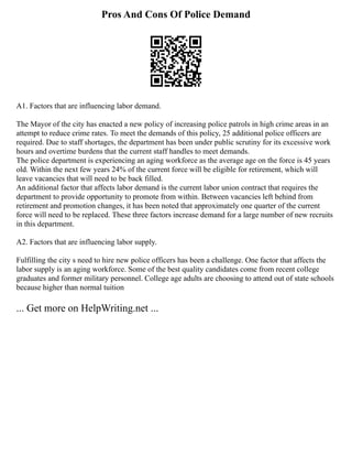 Pros And Cons Of Police Demand
A1. Factors that are influencing labor demand.
The Mayor of the city has enacted a new policy of increasing police patrols in high crime areas in an
attempt to reduce crime rates. To meet the demands of this policy, 25 additional police officers are
required. Due to staff shortages, the department has been under public scrutiny for its excessive work
hours and overtime burdens that the current staff handles to meet demands.
The police department is experiencing an aging workforce as the average age on the force is 45 years
old. Within the next few years 24% of the current force will be eligible for retirement, which will
leave vacancies that will need to be back filled.
An additional factor that affects labor demand is the current labor union contract that requires the
department to provide opportunity to promote from within. Between vacancies left behind from
retirement and promotion changes, it has been noted that approximately one quarter of the current
force will need to be replaced. These three factors increase demand for a large number of new recruits
in this department.
A2. Factors that are influencing labor supply.
Fulfilling the city s need to hire new police officers has been a challenge. One factor that affects the
labor supply is an aging workforce. Some of the best quality candidates come from recent college
graduates and former military personnel. College age adults are choosing to attend out of state schools
because higher than normal tuition
... Get more on HelpWriting.net ...
 