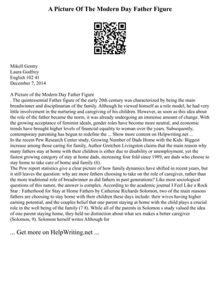 A Picture Of The Modern Day Father Figure
Mikell Gentry
Laura Godfrey
English 102 41
December 7, 2014
A Picture of the Modern Day Father Figure
. The quintessential Father figure of the early 20th century was characterized by being the main
breadwinner and disciplinarian of the family. Although he viewed himself as a role model, he had very
little involvement in the nurturing and caregiving of his children. However, as soon as this idea about
the role of the father became the norm, it was already undergoing an immense amount of change. With
the growing acceptance of feminist ideals, gender roles have become more neutral, and economic
trends have brought higher levels of financial equality to woman over the years. Subsequently,
contemporary parenting has begun to redefine the ... Show more content on Helpwriting.net ...
In the recent Pew Research Center study, Growing Number of Dads Home with the Kids: Biggest
increase among those caring for family, Author Gretchen Livingston claims that the main reason why
many fathers stay at home with their children is either due to disability or unemployment, yet the
fastest growing category of stay at home dads, increasing four fold since 1989, are dads who choose to
stay home to take care of home and family (6).
The Pew report statistics give a clear picture of how family dynamics have shifted in recent years, but
it still leaves the question: why are more fathers choosing to take on the role of caregiver, rather than
the more traditional role of breadwinner as did fathers in past generations? Like most sociological
questions of this nature, the answer is complex. According to the academic journal I Feel Like a Rock
Star : Fatherhood for Stay at Home Fathers by Catherine Richards Solomon, two of the main reasons
fathers are choosing to stay home with their children these days include: their wives having higher
earning potential, and the couples belief that one parent staying at home with the child plays a crucial
role in the well being of the family (7 8). While all of the parents in Solomon s study valued the idea
of one parent staying home, they held no distinction about what sex makes a better caregiver
(Solomon, 9). Solomon herself writes Although for
... Get more on HelpWriting.net ...
 