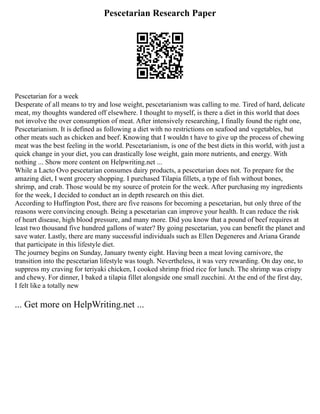 Pescetarian Research Paper
Pescetarian for a week
Desperate of all means to try and lose weight, pescetarianism was calling to me. Tired of hard, delicate
meat, my thoughts wandered off elsewhere. I thought to myself, is there a diet in this world that does
not involve the over consumption of meat. After intensively researching, I finally found the right one,
Pescetarianism. It is defined as following a diet with no restrictions on seafood and vegetables, but
other meats such as chicken and beef. Knowing that I wouldn t have to give up the process of chewing
meat was the best feeling in the world. Pescetarianism, is one of the best diets in this world, with just a
quick change in your diet, you can drastically lose weight, gain more nutrients, and energy. With
nothing ... Show more content on Helpwriting.net ...
While a Lacto Ovo pescetarian consumes dairy products, a pescetarian does not. To prepare for the
amazing diet, I went grocery shopping. I purchased Tilapia fillets, a type of fish without bones,
shrimp, and crab. Those would be my source of protein for the week. After purchasing my ingredients
for the week, I decided to conduct an in depth research on this diet.
According to Huffington Post, there are five reasons for becoming a pescetarian, but only three of the
reasons were convincing enough. Being a pescetarian can improve your health. It can reduce the risk
of heart disease, high blood pressure, and many more. Did you know that a pound of beef requires at
least two thousand five hundred gallons of water? By going pescetarian, you can benefit the planet and
save water. Lastly, there are many successful individuals such as Ellen Degeneres and Ariana Grande
that participate in this lifestyle diet.
The journey begins on Sunday, January twenty eight. Having been a meat loving carnivore, the
transition into the pescetarian lifestyle was tough. Nevertheless, it was very rewarding. On day one, to
suppress my craving for teriyaki chicken, I cooked shrimp fried rice for lunch. The shrimp was crispy
and chewy. For dinner, I baked a tilapia fillet alongside one small zucchini. At the end of the first day,
I felt like a totally new
... Get more on HelpWriting.net ...
 