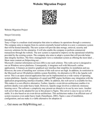 Website Migration Project
Website Migration Project
Strayer University
Introduction
Tony s Chips is a medium sized enterprise that aims to enhance its operations through e commerce.
The company aims to migrate from its current externally hosted website to a new e commerce system
that will be hosted internally. The new system will provide data storage, retrieval, security and
recovery solutions for the enterprise. It will also enable the company to perform commercial
transactions through the website. The new system is expected to improve on the operational reliability
provided by the existing system. The company also aims to adopt a system that will provide better
data integrity facilities. The firm s management views a redundant system as offering the most ideal ...
Show more content on Helpwriting.net ...
Microsoft s internet information services (IIS) is one such solution. This webs server is designed to
run on Windows server platforms. Consequently, it integrates well with Microsoft s online
applications. It features an intuitive graphical user interface that simplifies its installation and use.
However, the costs of installing new versions of this web server are high. In addition, its restriction to
the Microsoft server OS platform inhibits system flexibility. An alternative to IIS is the Apache web
server. This is an open sourced application that can be implemented on a wide variety of operating
system platforms. Apache s integration of a pearl and PHP engine facilitates easy integration with the
application programming interface (Gunther, 2006). In addition, this web server is available for free.
This makes it a cost effective alternative. Further, Apache s event driven architecture enables it to
perform ideally even under heavy loads. However, Apache usage involves a relatively strenuous
learning curve. The software s complexity may present an obstacle to its use by new users. Another
web server that can be adopted for use in this project is Nginx. This server is easy to use as well as
stable. It is also based on an event driven architecture. This architecture makes it an efficient user of
system resources even under heavy loads (Tanenbaum, 2001). Nginx s ease of installation,
configuration, and use make it a viable alternative for adoption in
... Get more on HelpWriting.net ...
 