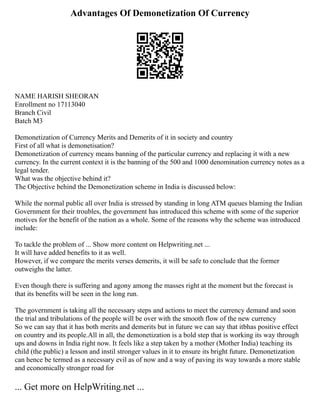 Advantages Of Demonetization Of Currency
NAME HARISH SHEORAN
Enrollment no 17113040
Branch Civil
Batch M3
Demonetization of Currency Merits and Demerits of it in society and country
First of all what is demonetisation?
Demonetization of currency means banning of the particular currency and replacing it with a new
currency. In the current context it is the banning of the 500 and 1000 denomination currency notes as a
legal tender.
What was the objective behind it?
The Objective behind the Demonetization scheme in India is discussed below:
While the normal public all over India is stressed by standing in long ATM queues blaming the Indian
Government for their troubles, the government has introduced this scheme with some of the superior
motives for the benefit of the nation as a whole. Some of the reasons why the scheme was introduced
include:
To tackle the problem of ... Show more content on Helpwriting.net ...
It will have added benefits to it as well.
However, if we compare the merits verses demerits, it will be safe to conclude that the former
outweighs the latter.
Even though there is suffering and agony among the masses right at the moment but the forecast is
that its benefits will be seen in the long run.
The government is taking all the necessary steps and actions to meet the currency demand and soon
the trial and tribulations of the people will be over with the smooth flow of the new currency
So we can say that it has both merits and demerits but in future we can say that itbhas positive effect
on country and its people.All in all, the demonetization is a bold step that is working its way through
ups and downs in India right now. It feels like a step taken by a mother (Mother India) teaching its
child (the public) a lesson and instil stronger values in it to ensure its bright future. Demonetization
can hence be termed as a necessary evil as of now and a way of paving its way towards a more stable
and economically stronger road for
... Get more on HelpWriting.net ...
 