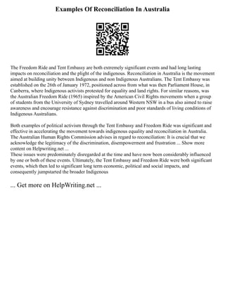 Examples Of Reconciliation In Australia
The Freedom Ride and Tent Embassy are both extremely significant events and had long lasting
impacts on reconciliation and the plight of the indigenous. Reconciliation in Australia is the movement
aimed at building unity between Indigenous and non Indigenous Australians. The Tent Embassy was
established on the 26th of January 1972, positioned across from what was then Parliament House, in
Canberra, where Indigenous activists protested for equality and land rights. For similar reasons, was
the Australian Freedom Ride (1965) inspired by the American Civil Rights movements when a group
of students from the University of Sydney travelled around Western NSW in a bus also aimed to raise
awareness and encourage resistance against discrimination and poor standards of living conditions of
Indigenous Australians.
Both examples of political activism through the Tent Embassy and Freedom Ride was significant and
effective in accelerating the movement towards indigenous equality and reconciliation in Australia.
The Australian Human Rights Commission advises in regard to reconciliation: It is crucial that we
acknowledge the legitimacy of the discrimination, disempowerment and frustration ... Show more
content on Helpwriting.net ...
These issues were predominately disregarded at the time and have now been considerably influenced
by one or both of these events. Ultimately, the Tent Embassy and Freedom Ride were both significant
events, which then led to significant long term economic, political and social impacts, and
consequently jumpstarted the broader Indigenous
... Get more on HelpWriting.net ...
 